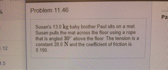 Problem 11.46 0 Pa Susans 13.0 kg baby brother Paul sits on a mat Susan pulls the mat across the floor using a rope that is angled 30° above the floor. The tension is a constant 28.0 N and the coefficient of friction is 0.190 .12 1.5