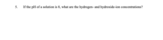 5. If the pH of a solution is 8, what are the hydrogen- and hydroxide-ion concentrations?