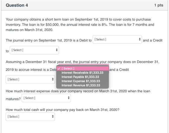 Question 4 1 pts Your company obtains a short term loan on September 1st, 2019 to cover costs to purchase inventory. The loan