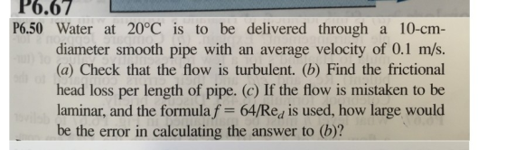 P6.67 P6.50 Water at 20°C is to be delivered through a 10-cm- diameter smooth pipe with an average velocity of 0.1 m/s S. (a) Check that the flow is turbulent. (b) Find the frictional head loss per length of pipe. (c) If the flow is mistaken to be laminar, and the formula f 64/Rea is used, how large would be the error in calculating the answer to (b)?