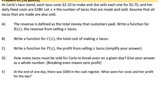 At Carlas taco stand, each taco costs $2.10 to make and she sells each one for $5.75; and her daily fixed costs are $180. Let x-the number of tacos that are made and sold. Assume that all tacos that are made are also sold. A) The revenue is defined as the total money that customers paid. Write a function for R(x), the revenue from selling tacos. B) Write a function for C(x), the total cost of making x tacos: C) Write a function for P(x), the profit from selling x tacos (simplify your answer) D) How many tacos must be sold for Carla to break even on a given day? Give your answer as a whole number. (Breaking even means zero profit) E) At the end of one day, there was $690 in the cash register. What were her costs and her profit for the day?