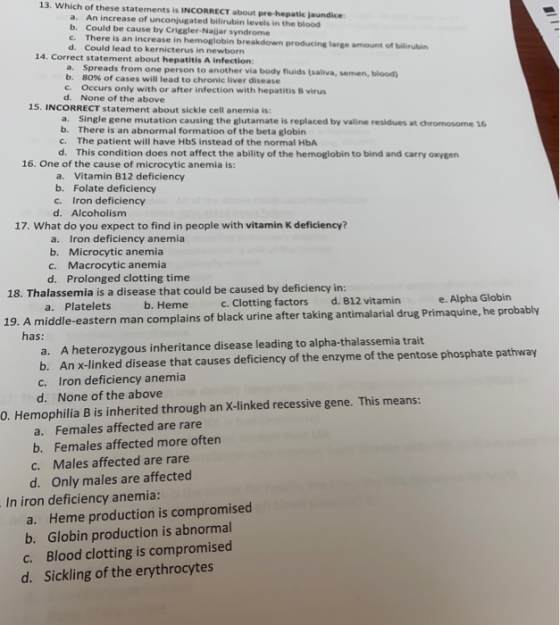 13. Which of these statements is INCORRECT about pre-hepatic jaundice An increase of unconjugated bilirubin levels in the blood b. Could be cause by Criggler-Najjar syndrome c. There is an increase in hemoglobin breakdown producing large amount of bilirubin a. d. Could lead to kernicterus in newborn 14. Correct statement about hepatitis A infection: a. Spreads from one person to another via body fluids (saliva, semen, blood b, c Occurs only with or after infection with hepatitis B virus d. 80% of cases will lead to chronic liver disease None of the above 15. INCORRECT statement about sickle cell anemia is: a. b. c. d. Single gene mutation causing the glutamate is replaced by valine residues at chromosome 16 There is an abnormal formation of the beta globin The patient will have HbS instead of the normal HbA This condition does not affect the ability of the hemoglobin to bind and carry oxygen 16. One of the cause of microcytic anemia is: a. Vitamin B12 deficiency b. Folate deficiency c. Iron deficiency d. Alcoholism 17. What do you expect to find in people with vitamin K deficiency? Iron deficiency anemia a. b. Microcytic anemia c. Macrocytic anemia Prolonged clotting time d. 18. Thalassemia is a disease that could be caused by deficiency in: d. 812 vitamin e. Alpha Globin a. Platelets b. Heme c. Clotting factors 19. A middle-eastern man complains of black urine after taking antimalarial drug Primaquine, he probably has: a. A heterozygous inheritance disease leading to alpha-thalassemia trait b. c. d. An x-linked disease that causes deficiency of the enzyme of the pentose phosphate pathway Iron deficiency anemia None of the above 0. Hemophilia B is inherited through an X-linked recessive gene. This means: a. Females affected are rare b. Females affected more often c. Males affected are rare d. Only males are affected In iron deficiency anemia: a. Heme production is compromised b. Globin production is abnormal Blood clotting is compromised c. d. Sickling of the erythrocytes