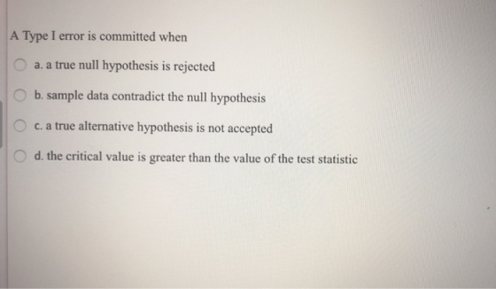 A Type I error is committed when Oa. a true null hypothesis is rejected O b. sample data contradict the null hypothesis O c. a true alternative hypothesis is not accepted O d. the critical value is greater than the value of the test statistic