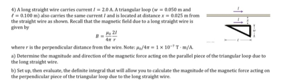 4) A long straight wire carries current i = 2.0 A. A triangular loop (w = 0.050 m and t = 0.100 m) also carries the same curr