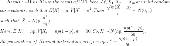 Result:- We\ will\ use\ the\ result\ of CLT\ here.\ If, X_1,X_2,....X_m\ are\ n\ iid\ random\newline observations,\ such\ that\ E[X]=\mu,V[X]=\sigma^2,Then,\frac{\sqrt m(\bar X-\mu)}{\sigma}\sim N(0,1)\newline such\ that,\bar X\sim N(\mu,\frac{\sigma^2}{m})\newline Here,E[X_i]=np,V[X_i]=np(1-p),m=50,So,\bar{X}\sim N(np,\frac{np(1-p)}{50}).\newline So, parameters\ of\ Normal\ distribution\ are,\mu=np,\sigma^2=\frac{np(1-p)}{50}