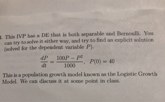t. This IVP has a DE that is both separable and Bernoulli. You to solve it either way, and try to find an explicit solution can try (solved for the dependent variable P). dP 100P P dt1000-, P(0) = 40 - This is a population growth model known as the Logistic Growth Model. We can discuss it at some point in class.