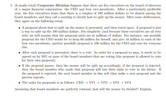 5. (6 marks total) Corporate Division Suppose that there are five executives on the board of directors of a major financial corporation: the CEO and four vice-presidents. After a particularly profitable year, the five executives learn that there is a surplus of 100 million dollars to be shared among the board members, and they call a meeting to decide how to split up the money. After some deliberation, they agree on the following setup: . A proposal about how to split up the money is presented, and then voted upon. A proposal is just a way to split up the 100 million dollars. For simplicity (and because these executives are all very rich) we will assume that the proposal units are in millions of dollars. For instance, one possible proposal for the CEO would be to keep 60 million for herself, and give 10 million to each of the four vice-presidents, another possibile proposal is 100 million for the CEO and zero for everyone else . After each proposal is presented, there is a vote. In order for a proposal to pass, it needs to be agreed on by 50% or more of the board members that are voting (the proposer is allowed to vote for their own proposal) » If the proposal passes, then the money will be split up accordingly; if the proposal is rejected then the board member who made that proposal will lose their right to vote in the future. If the proposal is rejected, the next board member in line will then make a new proposal and the process repeats ·The order for proposals is as follows: CEO → VP1 → VP2 → VP3 → VP4 Assuming that board members are perfectly rational, how will the money be divided? Explain