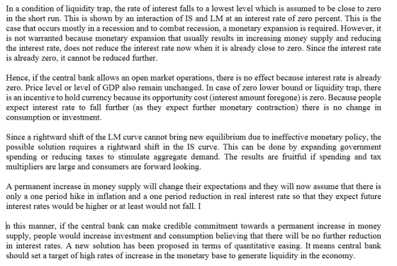 In a condition of liquidity trap, the rate of interest falls to a lowest level which is assumed to be close to zero in the short run. This is shown by an interaction of IS and LM at an interest rate of zero percent. This is the case that occurs mostly in a recession and to combat recession, a monetary expansion is required. However, it is not warranted because monetary expansion that usually results in increasing money supply and reducing the interest rate, does not reduce the interest rate now when it is already close to zero. Since the interest rate is already zero, it cannot be reduced further Hence, if the central bank allows an open market operations, there is no effect because interest rate is already zero. Price level or level of GDP also remain unchanged. In case of zero lower bound or liquidity trap, there is an incentive to hold currency because its opportunity cost (interest amount foregone) is zero. Because people expect interest rate to fall further (as they expect further monetary contraction) there is no change in consumption or investment Since a rightward shift of the LM curve cannot bring new equilibrium due to ineffective monetary policy, the possible solution requires a rightward shift in the IS curve. This can be done by expanding government spending or reducing taxes to stimulate aggregate demand. The results arefruitful if spending and tax multipliers are large and consumers are forward looking A permanent increase in money supply will change their expectations and they will now assume that there is only a one period hike in inflation and a one period reduction in real interest rate so that they expect future interest rates would be higher or at least would not fall. I this manner, if the central bank can make credible commitment towards a permanent increase in monev supply, people would increase investment and consumption believing that there will be no further reduction in interest rates. A new solution has been proposed in terms of quantitative easing. It means central bank should set a target of high rates of increase in the monetary base to generate liquidity in the economy.