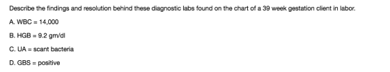 Describe the findings and resolution behind these diagnostic labs found on the chart of a 39 week gestation client in labor. A. WBC 14,000 B. HGB-9.2 gm/dl C. UA scant bacteria D. GBS positive