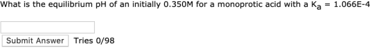 What is the equilibrium pH of an initially 0.350M for a monoprotic acid with a Ka = 1.066E-4 Submit Answer Tries 0/98