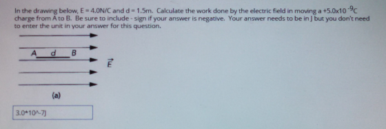 .9 In the drawing below, E 4.0N/C and d 1.5m. Calculate the work done by the electric field in moving a +5.0x10C charge from A to B. Be sure to include - sign if your answer is negative. Your answer needs to be in J but you dont need to enter the unit in your answer for this question. A d B 3.0*10A-7