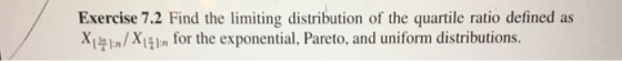 Exercise 7.2 Find the limiting distribution of the quartile ratio defined as x,뉘 n/Xほ1 n for the exponential, Pareto, and uniform distributions.