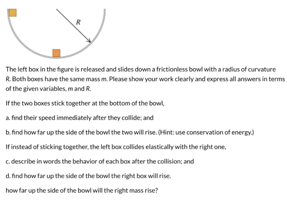 R The left box in the figure is released and slides down a frictionless bowl with a radius of curvature R. Both boxes have th