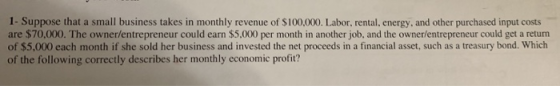 1- Suppose that a small business takes in monthly revenue of $100,000. Labor, rental, energy, and other purchased input costs