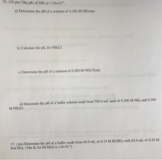 16. (10 pts) The pKb of NH, is 1.76×10-5. a) Determine the pH of a solution of 0.200 M NHs(aq) b) Calculate the pK, for NH.CI. c) Determine the pH of a solution of 0.200 M NH.C(aą). d) Determine the pH of a buffer solution made from 500.0 mL each of 0.200 M NH, and 0.200 M NH4CI 17. (pts) Determine the pH of a buffer made from 65.0 mL of 0.15 M HCHO, with 85.0 mL of 0.20 M NaCHO.. (The K, for HCHO2 is 1.8x10)