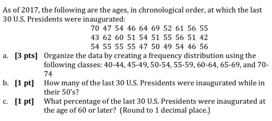 As of 2017, the following are the ages, in chronological order, at which the last 30 U.S. Presidents were inaugurated: 70 47 54 46 64 69 52 61 56 55 43 62 60 51 54 51 55 56 51 42 54 55 55 55 47 50 49 54 46 56 [3 pts] Organize the data by creating a frequency distribution using the following classes: 40-44, 45-49,50-54, 55-59, 60-64, 65-69, and 70- 74 a. b. [1 pt] How many of the last 30 U.S. Presidents were inaugurated while in their 50s? c. [1 pt What percentage of the last 30 U.S. Presidents were inaugurated at the age of 60 or later? (Round to 1 decimal place.)