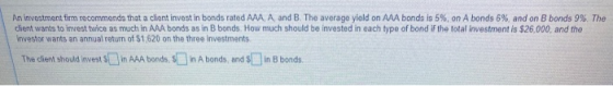 An investment firm recommends that a client invest in bonds rated AAA, A, and B. The average yield on AAA bonds is 5%, on A b