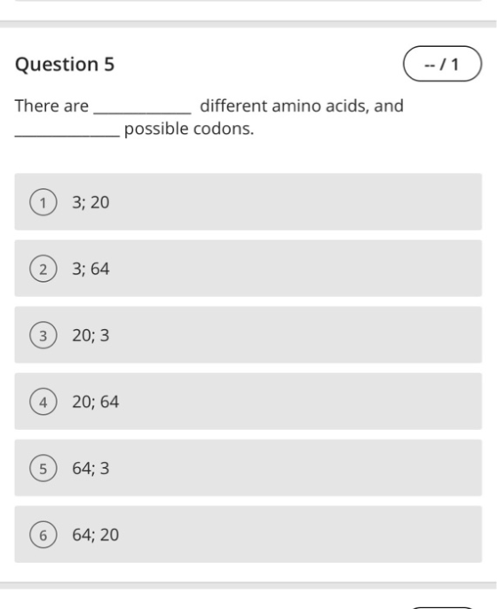 Question 5 -- / 1 There are different amino acids, and possible codons. 1 3; 20 2 3; 64 3 20; 3 4) 20; 64 5) 64; 3 6 64; 20