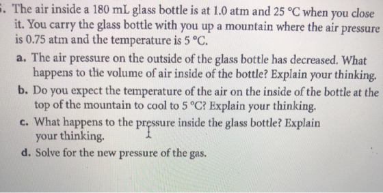 . The air inside a 180 mL glass bottle is at 1.0 atm and 25 °C when you close it. You carry the glass bottle with you up a mo