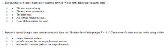1. The amplitude of a simple harmonic oscillator is doubled. Which of the following remain the same? O O O O a The maximum velocity b.The maximum acceleration. c. The frequency. d. All of them remain the same. O eNone of them remain the same 2. Suppose a special spring is made that has an unusual force law. The force law of ths spng is F--kx3. The motion of a mass attached to this spring will be O a simple harmonic motion. O b. periodic motion, but not simple harmonic motion. O c motion that is neither periodic nor simple harmonic.