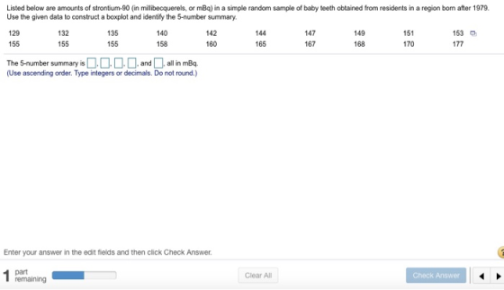 Listed below are amounts of strontium-90 (in millbecquerels, or mBq) in a simple random sample of baby teeth obtained from residents in a region born after 1979 Use the given data to construct a boxplot and identify the 5-number summary. 129 155 153 132 155 135 155 140 158 142 160 144 165 147 167 149 168 151 170 The 5-number summary isandall in mBq (Use ascending order. Type integers or decimals. Do not round.) Enter your answer in the edit fields and then click Check Answer Check Answer Clear All