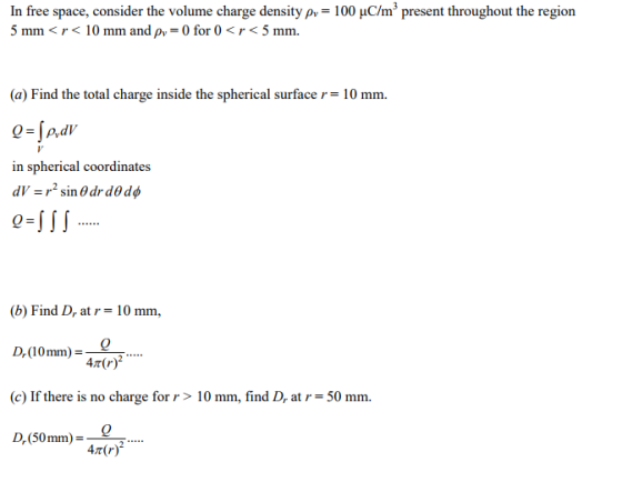 In free space, consider the volume charge density ρ,-100 μCm3 present throughout the region 5 mm<r<10 mm and pv-0 for 0<r<5 mm. (a) Find the total charge inside the spherical surfacer 10 mm. in spherical coordinates (b) Find D, at r = 10 mm, Dr(10mm) = 2 (c) If there is no charge for r >10 mm, find D, at-50 mm Dr (50 mm)-- 2 47(r)2