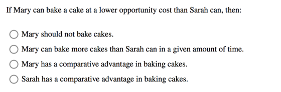 If Mary can bake a cake at a lower opportunity cost than Sarah can, then: Mary should not bake cakes. O Mary can bake more cakes than Sarah can in a given amount of time. Mary has a comparative adrantage in balking cakes. Sarah has a comparative advantage in baking cakes.