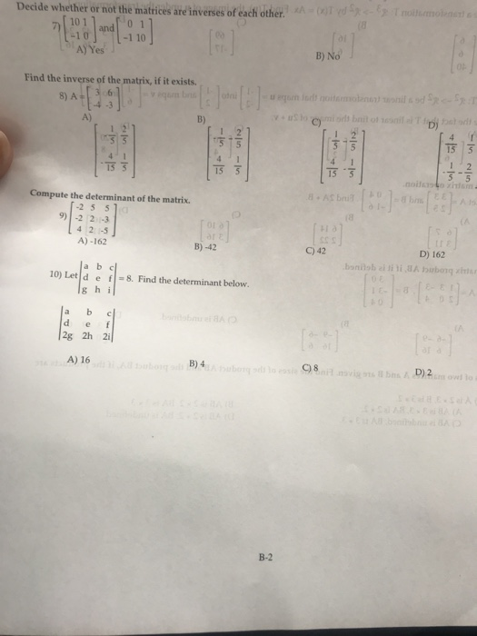 Decide whether or not the matrices are inverses of éach other. and 0 1 -110 10 A]Yes 」 B) No Find the inverse of the matrix, if it exists. 8) A36 A) B) C) D) T5亏 15 5 15可 15 3 Compute the determinant of the matrix. 2 5 5 9) -2 2 -3 4 2 -5 A)-162 B)-42 C) 42 D) 162 a b c 10) Let d ef g h i 8. Find the determinant below. a b c 2g 2h 2i A) 16 B) 4 C)8 B-2