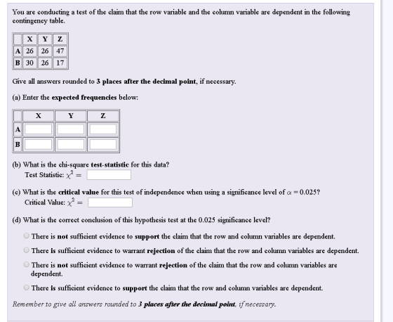 You are conducting a test of the claim that the row variable and the column variable are dependent in the following contingency table A26126147 B | 30 | 26 | 17 Give all answers rounded to 3 places after the decimal point, if necessary (a) Enter the expected frequencies below: (b) What is the chi-square test-statistic for this data? Test Statistic: (c) What is the critical value for this test of independence when using a significance level of α-0.025? Critical ValueX- (d) What is the correct conclusion of this hypothesis test at the 0.025 significance level? There is not sufficient evidence to support the claim that the row and column variables are dependent. There is sufficient evidence to warrant rejection of the claim that the row and column variables are dependent. There is not sufficient evidence to warrant rejection of the claim that the row and column variables are dependent. There is sufficient evidence to support the claim that the row and column variables are dependent. Remember to give all answers rounded to 3 places after the decimal point, if necessary