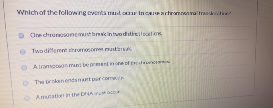 Which of the following events must occur to cause a chromosomal translocation? One chromosome must break in two distinct loca