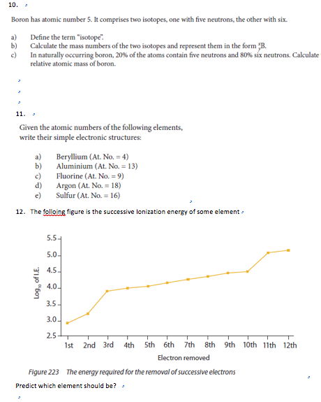 Boron has atomic number 5. It comprises two isotopes, one with five neutrons, the other with six. a) Define the term isotope. b) Calculate the mass numbers of the two isotopes and represent them in the form In naturally occurring boron, 20% of the atoms contain five neutrons and 80% six neutrons. Calculate relative atomic mass of boron. Given the atomic numbers of the following elements, write their simple electronic structures: a) Beryllium (AL No.24) b) Aluminium (At. No. 13) c) Fluorine (At, No. = 9) d) Argon (ALN:18) Sulfur (At. No-16) 12. The folloing figure is the successive lonization energy of some element » 5.5 5.0 4.5 3.5 3.0 2.5 1st 2nd 3rd 4th Sth 6th 7th 8th 9th 10th 11th 12th Electron removed Figure 223 The energy required for the removal of successive electrons Predict which element should be?
