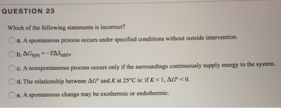 QUESTION 23 Which of the following statements is incorrect? a. A spontaneous process occurs under specified conditions withou