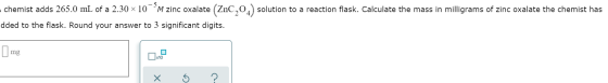 chemist adds 265.0 mL of a 2.30 ~ 10°°M zinc oxalate (ZnC,02) solution to a reaction flask. Calculate the mass in milligrams