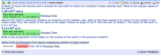Course Contents» Set 02 (01/29 Tu 10 PM) Earths rotation TimerNotesvaluate Feedback Print It takes 23 hours 56 minutes and 4 seconds for the earth to make one revolution (mean sidereal day). What is the angular speed of the earth? 7.29x10 rad/s You are correct. Your receipt no. is 155-6866:① Previous Tries Assume the earth is spherical. Relative to someone on the rotation axis, what is the linear speed of an object on the surface if the radius vector from thé center of the earth to the object makes an angle of 42.0° with the axis of rotation. The radius of the earth is 6.37x103 km 3.11x102 m/s You are correct. Your receipt no. is 155-6424 Previous lries What is the acceleration of the object on the surface of the earth in the previous problem? What is the acceleration of an object undergoing uniform circular motion? Submit Answer Incorrect. Tries 10/12 Previous Tries Post Discussion Send Feedback