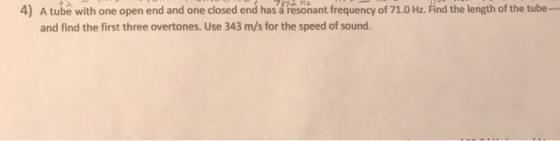 4) A tube with one open end and one closed end has á resonant frequency of 71.0 Hz. Find the length of the tube- and find the first three overtones. Use 343 m/s for the speed of sound.