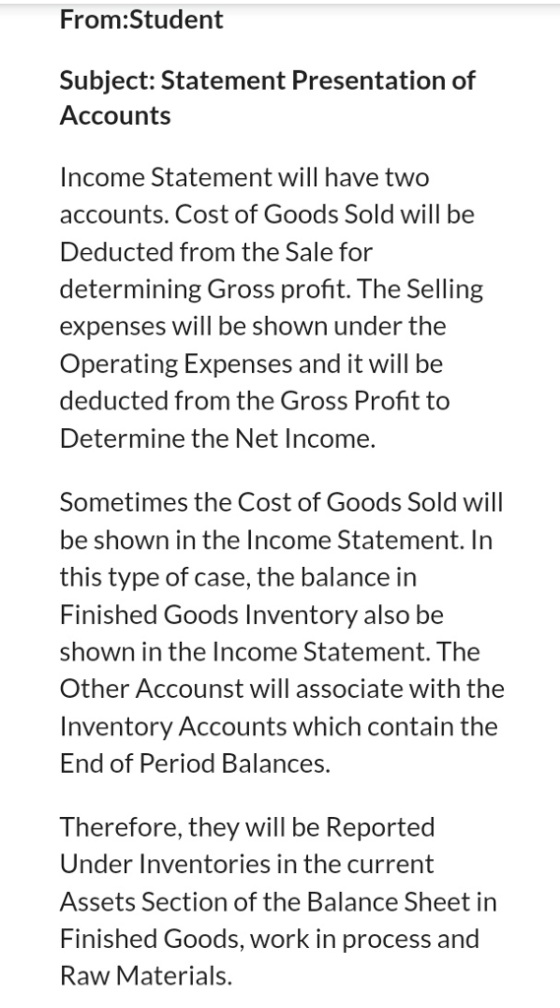 From:Student Subject: Statement Presentation of Accounts Income Statement will have two accounts. Cost of Goods Sold will be Deducted from the Sale for determining Gross profit. The Selling expenses will be shown under the Operating Expenses and it will be deducted from the Gross Profit to Determine the Net Income. Sometimes the Cost of Goods Sold will be shown in the Income Statement. In this type of case, the balance in Finished Goods Inventory also be shown in the Income Statement. The Other Accounst will associate with the Inventory Accounts which contain the End of Period Balances. Therefore, they will be Reported Under Inventories in the current Assets Section of the Balance Sheet in Finished Goods, work in process and Raw Materials.