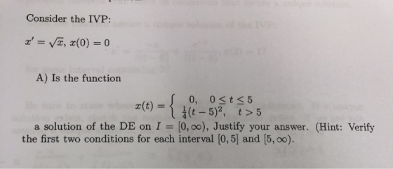 Consider the IVP: x = √2, 2(0) = 0 A) Is the function S 0, 0<t < 5 X(t) = iſt - 5), t>5 a solution of the DE on I = 0,0), Jus