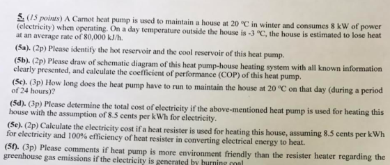 5, (25 points) A Carnot heat pump is used to maintain a house at 20 °C in winter and consumes 8 kW of power (electricity) when operating. On a day temperature outside the house is -3 °C, the house is estimated to lose heat at an average rate of 80,000 kJ/h. (Sa). (2p) Please identify the hot reservoir and the cool reservoir of this heat pump. (5b). (2p) Please draw of schematic diagram of this heat pump-house heating system with all known inform clearly presented, and calculate the coefficient of performance (COP) of this heat pump. (Se). Bp) How long does he heat pump have to run to maintain the house at 20 °C on that day (during a period of 24 hours)? (5d). (3p) Please determine the total cost of electricity if the above-mentioned heat pump is used for heating this house with the assumption of 8.5 cents per k Wh for electricity. (5e). (2p) Calculate the electricity cost if a heat resister is used for heating this house, assuming 8.5 cents per kWh for electricity and 100% efficiency of heat resister in converting electrical energy to heat. (SD, Gp) Please comments if heat pump is more environment friendly than the resister heater regarding the greenhouse gas emissions if the electricity is generated by hurnine nal