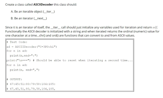 Create a class called ASCIIDecoder this class should: A. Be an iterable object _iter_) B. Be an iterator _next_) Since it is an iterator of itself, the_iter__call should just initialize any variables used for iteration and return self. Functionally the ASCII decoder is initialized with a string and when iterated returns the ordinal (numeric) value for one character at a time...chr) and ord) are functions that can convert to and from ASCIl values. # Test Code: ad ASCIIDecoder (C-3PO:hi) for n in ad: print (n,end-: ) print (\n ) # should be able to reset when iterating a second time for n in ad: print (n, end-,) # # # OUTPUT: 67:45:51:80:79:58:104:105: 67,45,51,80,79,58,|04,105,