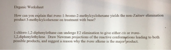 Organic Worksheet How can you explain that trams-1-bromo-2-methylcyclohexane yields the non-Zaitsev elimination product 3-methylcylcohexene on treatment with base? 1-chloro-1,2-diphenylethane can undergo E2 elimination to give either cis or trans- 1,2,diphenylethylene. Draw Newman projections of the reactive conformations leading to both possible products, and suggest a reason why the trans alkene is the major product.
