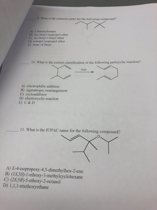 9. What is the common name for the following compound? A) I-butoybutane B) sec-butyl isopropyl ether C) sec-butyl t-butyl ether D) n-butyl isopropyl ether E) none of these 10. What is the correct classification of the following pericyclic reaction? heat A) electrophilic addition B) sigmatropic rearrangement C) cycloaddition D) electrocyclic reaction E) C&D 11. What is the IUPAC name for the following compound? A) E-4-isopropoxy-4,5-dimethylhex-2-ene B) (1S,38)-1-ethoxy-3-methylcyclohexane C) (2S,5R)-5-ethoxy-2-octanol D) 1,1,1-triethoxyethane