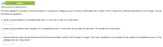 eBook Exercise 6.23 (Algorithmic) The time needed to complete a final examination in a particular college course is normally distributed with a mean of 80 minutes and a standard deviation of 10 minutes. Answer the following questions. a. What is the probability of completing the exam in one hour or less (to 4 decimals)? b. What is the probability that a student will complete the exam in more than 60 minutes but less than 75 minutes (to 4 decimals)? c. Assume that the class has 60 students and that the examination period is 90 minutes in length. How many students do you expect will be unable to complete the exam in the allotted time (to 2 decimals)?