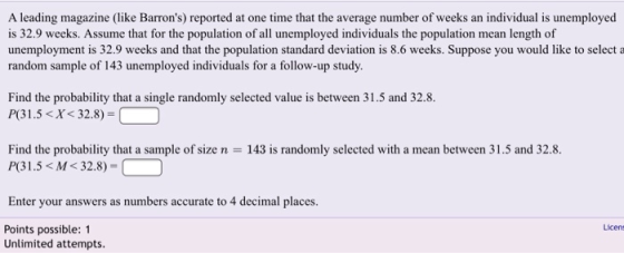 A leading magazine (like Bamon) reported at one time that the average number of weks an ndividual is nemployed is 32.9 weeks. Assume that for the population of all unemployed individuals the population mean length of unemployment is 32.9 weeks and that the population standard deviation is 8.6 weeks. Suppose you would like to select a random sample of 143 unemployed individuals for a follow-up study. Find the probability that a single randomly selected value is between 31.5 and 32.8. P(31.5X< 32.8) Find the probability that a sample of size n 143 is randomly selected with a mean between 31.5 and 32.8. P(31.5 < M < 32.8) = Enter your answers as numbers accurate to 4 decimal places. Licens Points possible: 1 Unlimited attempts