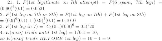 21. \ 1.\ P(1st\ legitimate\ on\ 7th\ attempt)=P(6\ spam,\ 7th\ legi)=(0.90)^{6}(0.1) = 0.0531 \\ 2. \ P(1st\ leg\ on\ 7th\ or\ 8th)=P(1st\ leg\ on\ 7th)+P(1st\ leg\ on\ 8th) \\ = (0.9)^{6}(0.1) + (0.9)^{7}(0.1) = 0.1010 \\ 3. \ P(1st\ leg\ in\ 7)=^{7}C_{1}(0.1)(0.9)^{6} = 0.3720 \\ 4. \ E(no.of\ trials\ until\ 1st\ leg)=1/0.1 = 10 , \\ so\ E(no.of\ trials\ BEFORE\ 1st\ leg) = 10 - 1 = 9