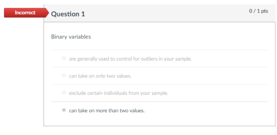 0/1 pts Incorrect Question1 Binary variables are generally used to control for outliers in your sample can take on only two values exclude certain individuals from your sample. O can take on more than two values