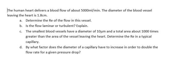 The human heart delivers a blood flow of about 5000ml/min. The diameter of the blood vessel leaving the heart is 1.8cm. a. De