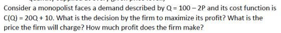 Consider a monopolist faces a demand described by Q 100-2P and its cost function is C(Q) 20Q 10. What is the decision by the firm to maximize its profit? What is the price the firm will charge? How much profit does the firm make?