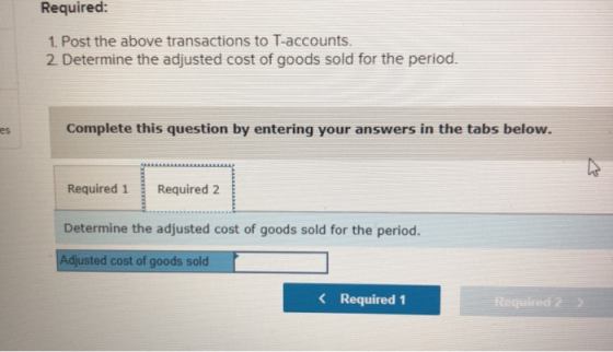 Required: 1. Post the above transactions to T-accounts 2 Determine the adjusted cost of goods sold for the period. Complete this question by entering your answers in the tabs below es Required 1 Required 2 Determine the adjusted cost of goods sold for the period. djusted cost of goods sold < Required 1 Required2 2
