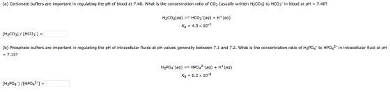 (a) Carbonate buffers are important in regulating the pH of blood at 7.40. what is the concentration ratio of CO2 (usually written H2CO3) to HCO3-in blood at pH = 7.40? H2CO3(aq)-HCO3-(aq) + H+(aq) Ka = 4.3 × 10-7 [H2CO3] / [HCO3-]- (b) Phosphate buffers are important in regulating the pH of intracellular fluids at pH values generally between 7.1 and 7.2. What is the concentration ratio of H2Po4 to HPO2 in intracellular fluid at pH = 7.15? H2PO4(aq)HPO42(aq)H(aq) Ka = 6.2 × 10-8