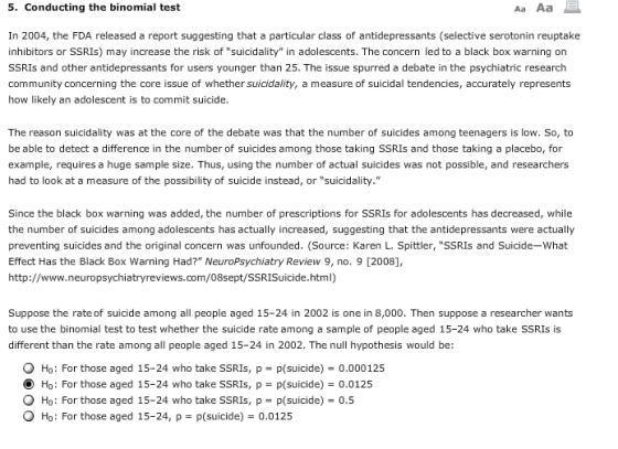 5. Conducting the binomial test In 2004, the FDA released a report suggesting that a particular class of antidepressants (selective serotonin reuptake inhibitors or SSRIs) may increase the risk of suicidality in adolescents. The concern led to a black box warning on SSRIs and other antidepressants for users younger than 25. The issue spurred a debate in the psychiatric research community concerning the core issue of whether suicidality, a measure of suicidal tendencies, accurately represents how likely an adolescent is to commit suicide. The reason suicidality was at the core of the debate was that the number of suicides among teenagers is low. So, to be able to detect a difference in the number of suicides among those taking SSRIs and those taking a placebo, for example, requires a huge sample size. Thus, using the number of actual suicides was not possible, and researchers had to look at a measure of the possibility of suicide instead, or suicidality. Since the black box warning was added, the number of prescriptions for SSRIs for adolescents has decreased, while the number of suicides among adolescents has actually increased, suggesting that the antidepressants were actually preventing suicides and the original concern was unfounded. (Source: Karen L. Spittler, SSRIs and Suicide-What Effect Has the Black Box Warning Had? NeuroPsychiatry Review 9, no. 9 [2008], http://www.neuropsychiatryreviews.com/08sept/SSRISuicide.html) Suppose the rate of suicide among all people aged 15-24 in 2002 is one in 8,000. Then suppose a researcher wants to use the binomial test to test whether the suicide rate among a sample of people aged 15-24 who take SSRIs is different than the rate among all people aged 15-24 in 2002. The null hypothesis would be: O Ho: For those aged 15-24 who take SSRIs, p p(suicide)-0.000125 Ho: For those aged 15-24 who take SSRIs, p p(suicide) 0.0125 O Ho: For those aged 15-24 who take SSRIs, p- p(suicide) 0.5 O Ho: For those aged 15-24, p p(suicide) 0.0125
